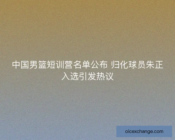 中国男篮短训营名单公布 归化球员朱正入选引发热议