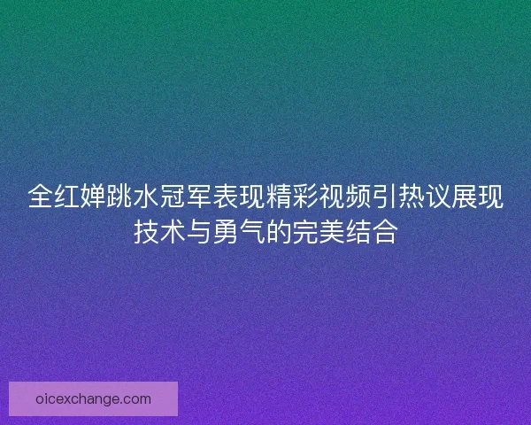 全红婵跳水冠军表现精彩视频引热议展现技术与勇气的完美结合 全红婵跳水冠军表现精彩视频引热议展现技术与勇气的完美结合