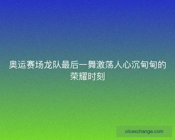 奥运赛场龙队最后一舞激荡人心沉甸甸的荣耀时刻