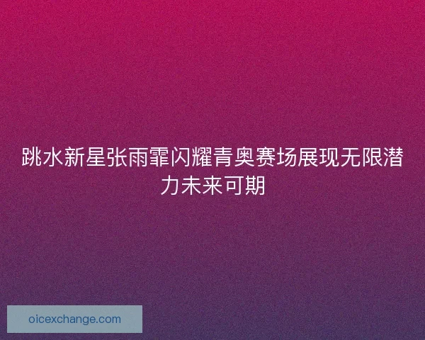 跳水新星张雨霏闪耀青奥赛场展现无限潜力未来可期 跳水新星张雨霏闪耀青奥赛场展现无限潜力未来可期