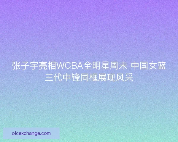 张子宇亮相WCBA全明星周末 中国女篮三代中锋同框展现风采