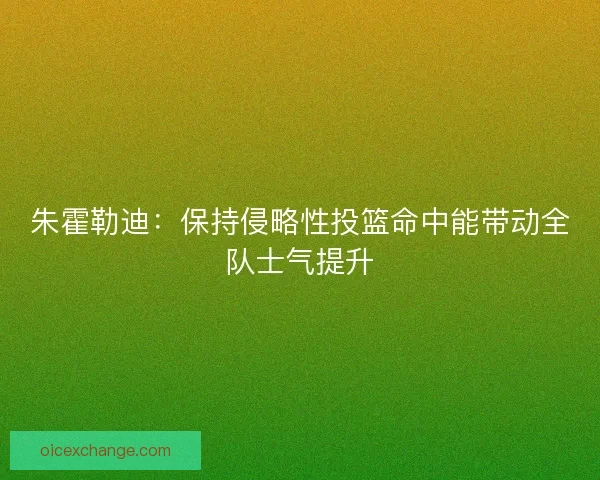 朱霍勒迪：保持侵略性投篮命中能带动全队士气提升