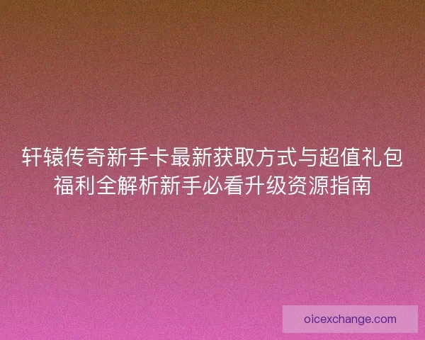 轩辕传奇新手卡最新获取方式与超值礼包福利全解析新手必看升级资源指南
