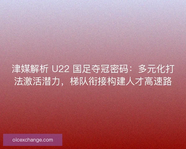 津媒解析 U22 国足夺冠密码：多元化打法激活潜力，梯队衔接构建人才高速路