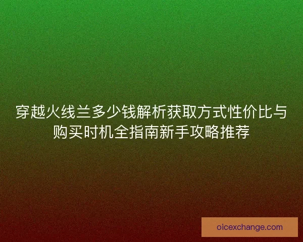 穿越火线兰多少钱解析获取方式性价比与购买时机全指南新手攻略推荐