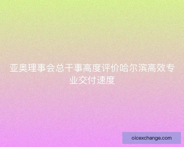 亚奥理事会总干事高度评价哈尔滨高效专业交付速度