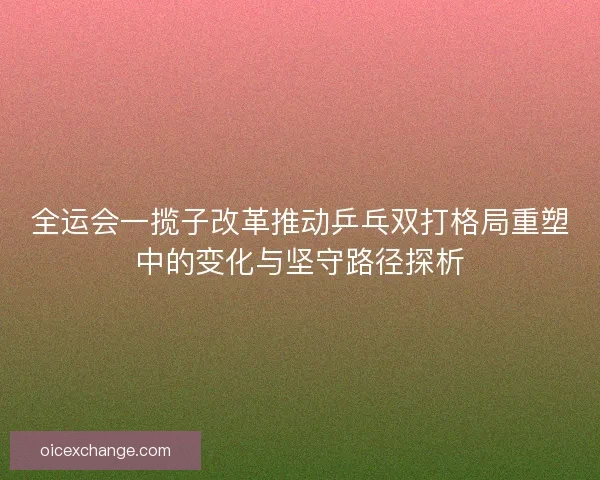 全运会一揽子改革推动乒乓双打格局重塑中的变化与坚守路径探析