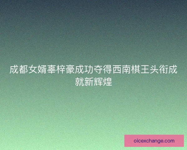 成都女婿辜梓豪成功夺得西南棋王头衔成就新辉煌 成都女婿辜梓豪成功夺得西南棋王头衔成就新辉煌