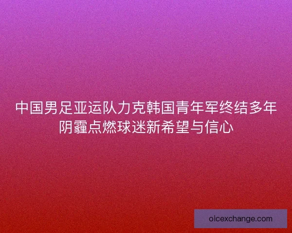 中国男足亚运队力克韩国青年军终结多年阴霾点燃球迷新希望与信心 中国男足亚运队力克韩国青年军终结多年阴霾点燃球迷新希望与信心