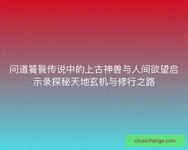 问道饕餮传说中的上古神兽与人间欲望启示录探秘天地玄机与修行之路
