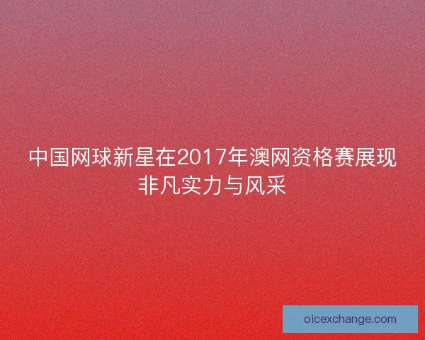 中国网球新星在2017年澳网资格赛展现非凡实力与风采 中国网球新星在2017年澳网资格赛展现非凡实力与风采