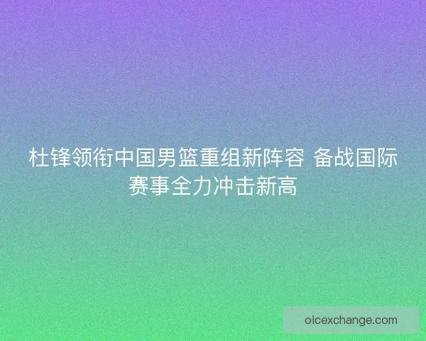 杜锋领衔中国男篮重组新阵容 备战国际赛事全力冲击新高 杜锋领衔中国男篮重组新阵容 备战国际赛事全力冲击新高