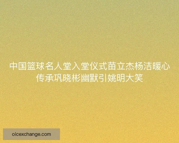 中国篮球名人堂入堂仪式苗立杰杨洁暖心传承巩晓彬幽默引姚明大笑 中国篮球名人堂入堂仪式苗立杰杨洁暖心传承巩晓彬幽默引姚明大笑