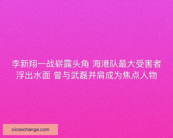 李新翔一战崭露头角 海港队最大受害者浮出水面 曾与武磊并肩成为焦点人物