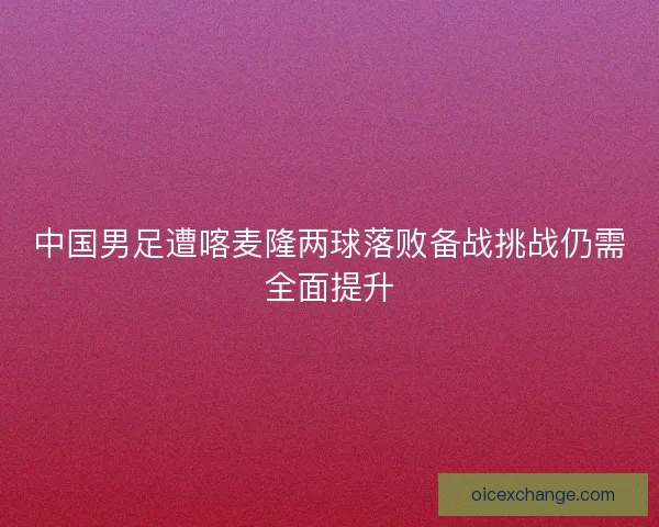 中国男足遭喀麦隆两球落败备战挑战仍需全面提升
