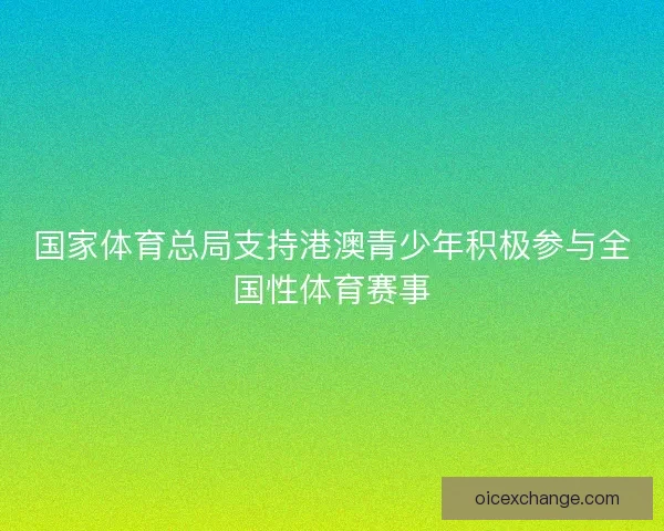 国家体育总局支持港澳青少年积极参与全国性体育赛事 国家体育总局支持港澳青少年积极参与全国性体育赛事