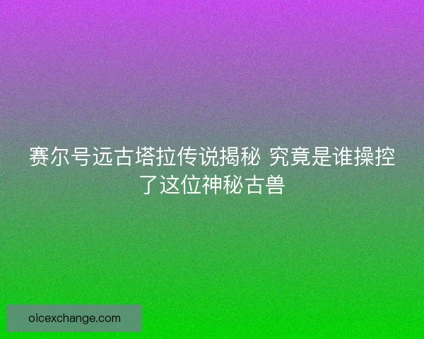 赛尔号远古塔拉传说揭秘 究竟是谁操控了这位神秘古兽